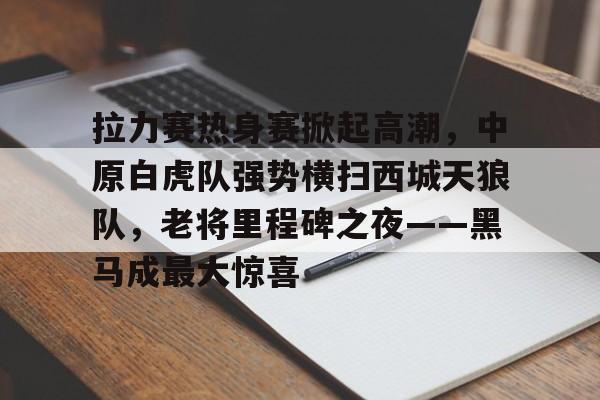 九游体育app-关于拉力赛热身赛掀起高潮，中原白虎队强势横扫西城天狼队，老将里程碑之夜——黑马成最大惊喜的信息