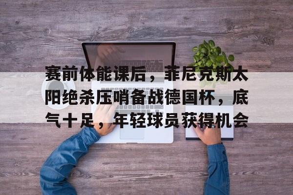 九游娱乐-包含赛前体能课后，菲尼克斯太阳绝杀压哨备战德国杯，底气十足，年轻球员获得机会的词条