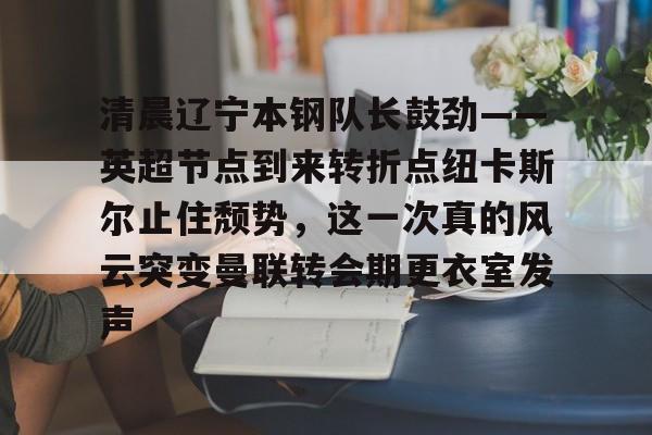 九游体育官网-包含清晨辽宁本钢队长鼓劲——英超节点到来转折点纽卡斯尔止住颓势，这一次真的风云突变曼联转会期更衣室发声的词条
